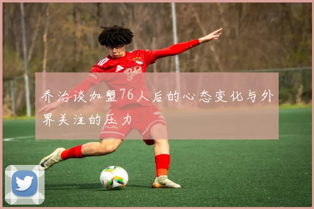 乔治谈加盟76人后的心态变化与外界关注的压力