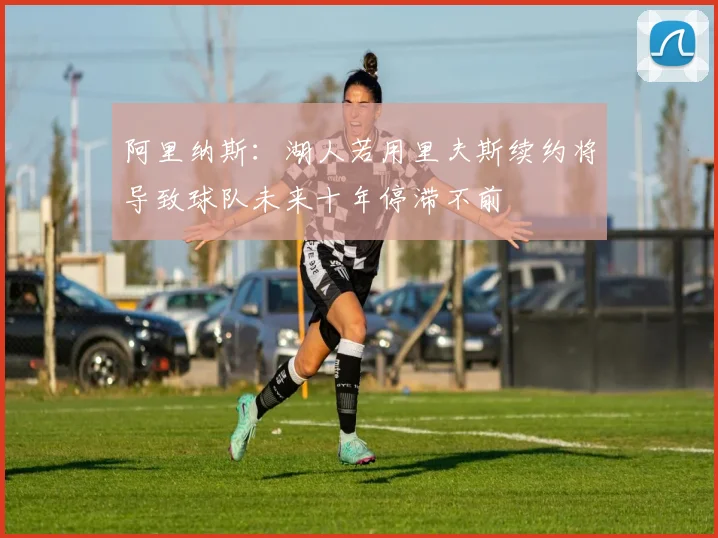 阿里纳斯：湖人若用里夫斯续约将导致球队未来十年停滞不前