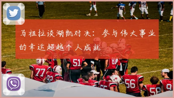 马祖拉谈湖凯对决：参与伟大事业的幸运超越个人成就