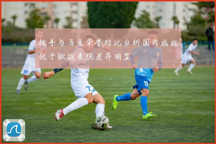 枪手与马竞荣誉对比分析国内成就优于欧战表现差异明显