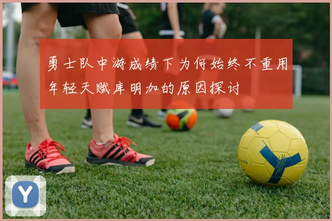 勇士队中游成绩下为何始终不重用年轻天赋库明加的原因探讨