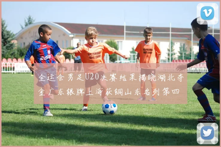 全运会男足U20决赛结果揭晓湖北夺金广东银牌上海获铜山东名列第四