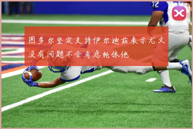 图多尔坚定支持伊尔迪兹表示尤文没有问题不会考虑轮休他