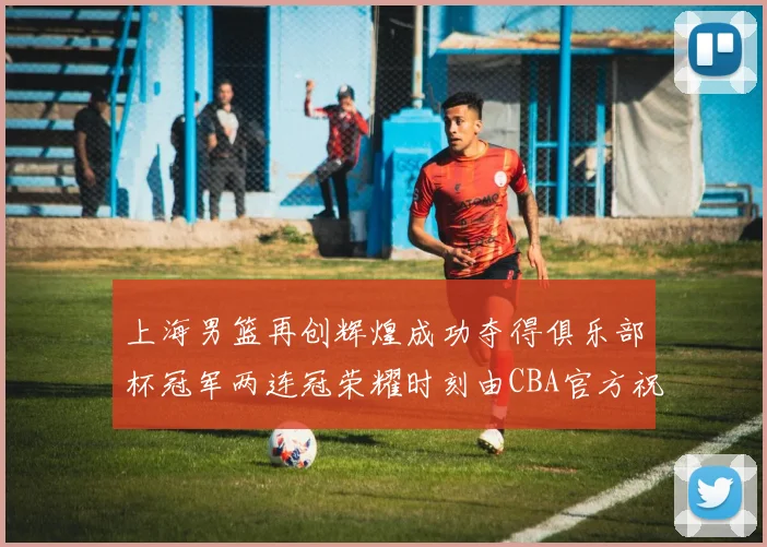 上海男篮再创辉煌成功夺得俱乐部杯冠军两连冠荣耀时刻由CBA官方祝贺