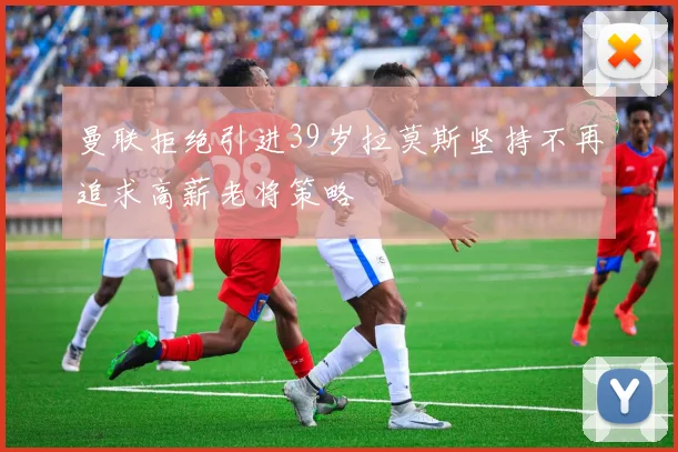 曼联拒绝引进39岁拉莫斯坚持不再追求高薪老将策略