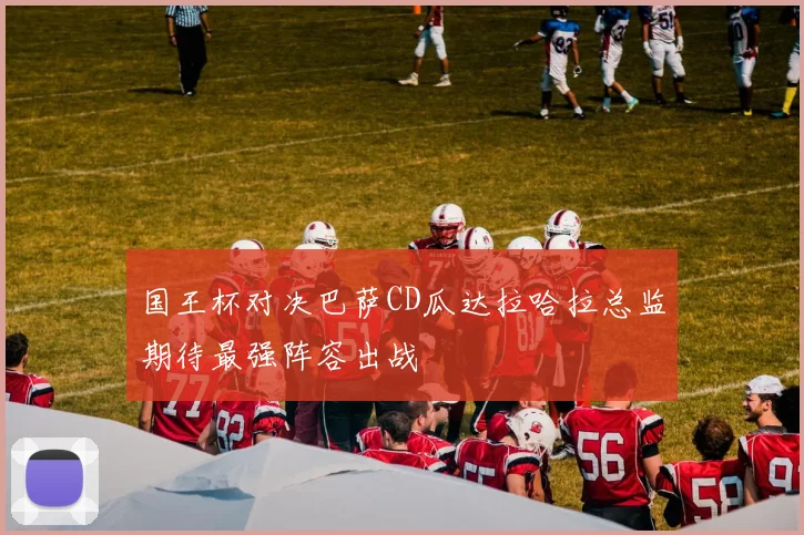 国王杯对决巴萨CD瓜达拉哈拉总监期待最强阵容出战