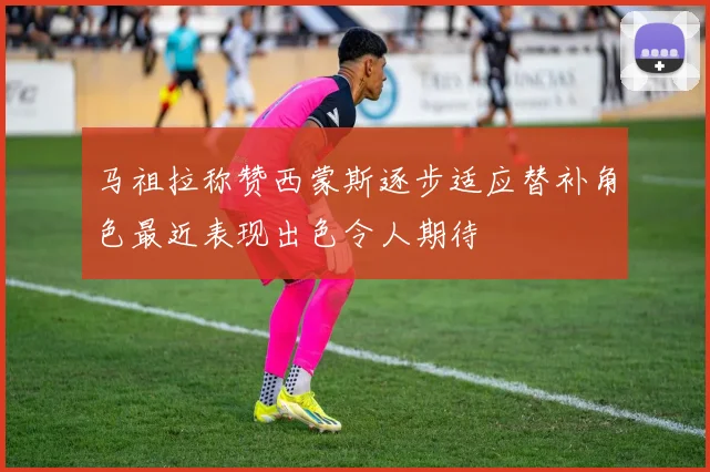 马祖拉称赞西蒙斯逐步适应替补角色最近表现出色令人期待