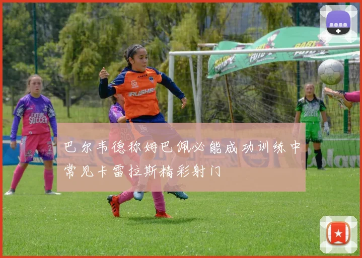 巴尔韦德称姆巴佩必能成功训练中常见卡雷拉斯精彩射门