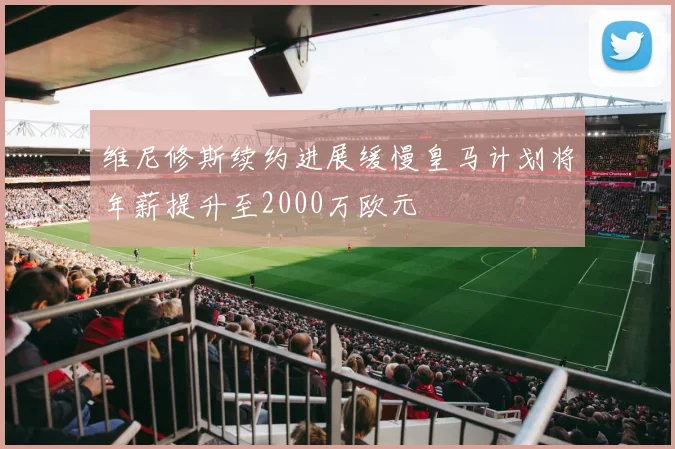 维尼修斯续约进展缓慢皇马计划将年薪提升至2000万欧元