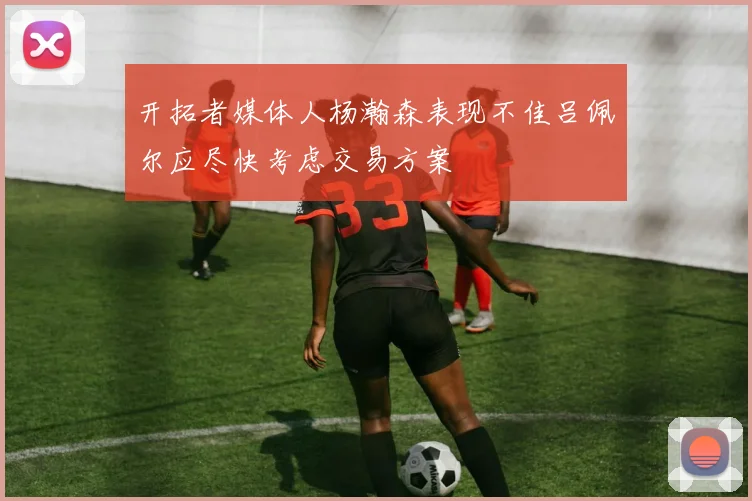 开拓者媒体人杨瀚森表现不佳吕佩尔应尽快考虑交易方案