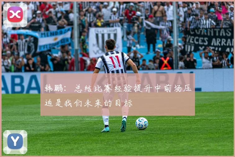 韩鹏：总结比赛经验提升中前场压迫是我们未来的目标