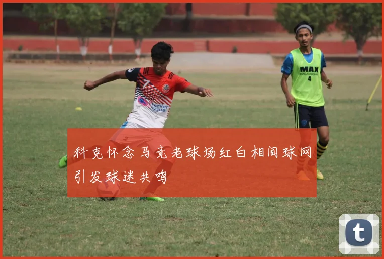 科克怀念马竞老球场红白相间球网引发球迷共鸣