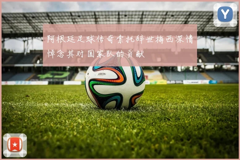 阿根廷足球传奇索托辞世梅西深情悼念其对国家队的贡献