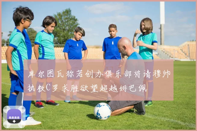 库尔图瓦称若创办俱乐部将请穆帅执教C罗求胜欲望超越姆巴佩