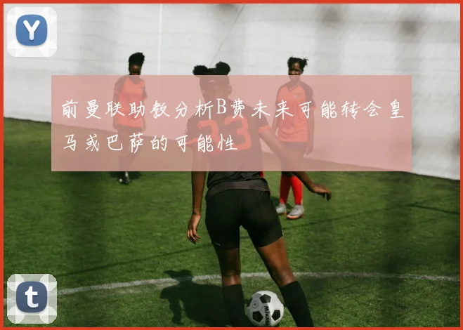 前曼联助教分析B费未来可能转会皇马或巴萨的可能性