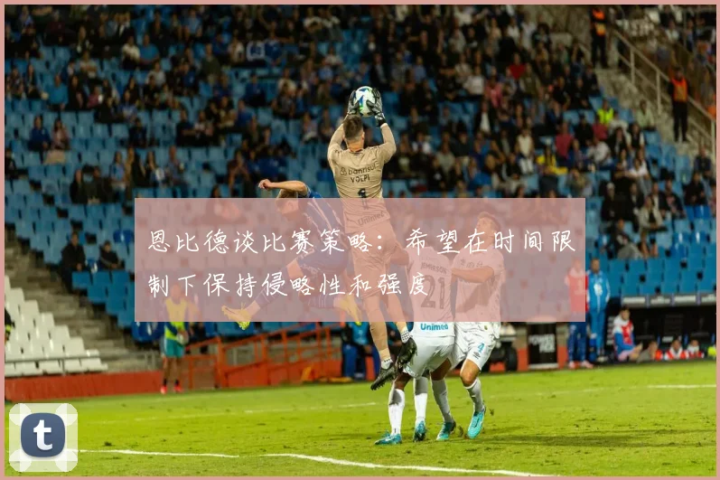 恩比德谈比赛策略：希望在时间限制下保持侵略性和强度