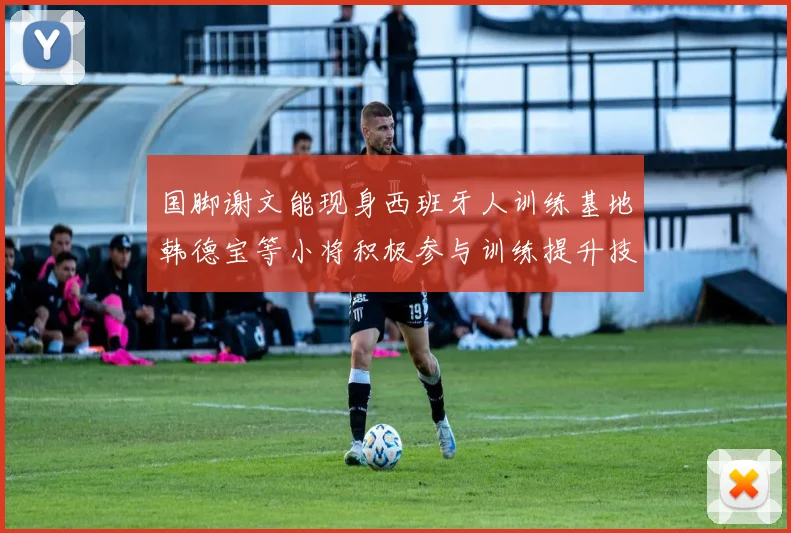 国脚谢文能现身西班牙人训练基地韩德宝等小将积极参与训练提升技艺