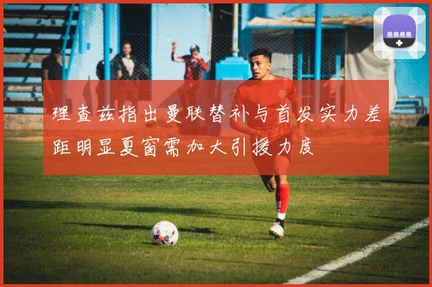 理查兹指出曼联替补与首发实力差距明显夏窗需加大引援力度