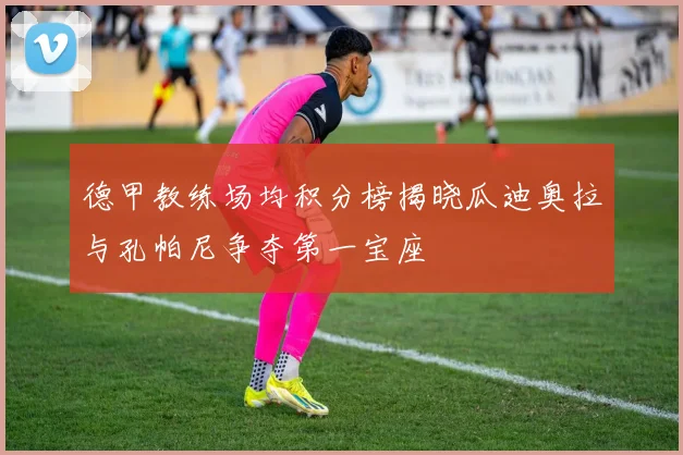 德甲教练场均积分榜揭晓瓜迪奥拉与孔帕尼争夺第一宝座