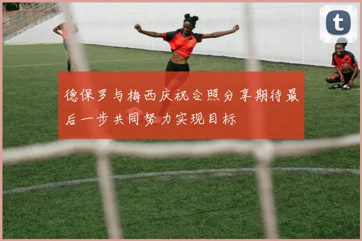 德保罗与梅西庆祝合照分享期待最后一步共同努力实现目标
